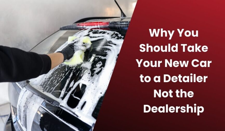 Why You Should Take Your New Car to a Detailer Not the Dealership